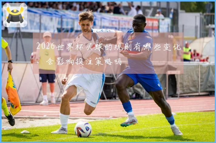 2026世界杯买球的规则有哪些变化，会影响投注策略吗
