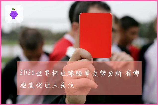 2026世界杯让球赔率走势分析 有哪些变化让人关注