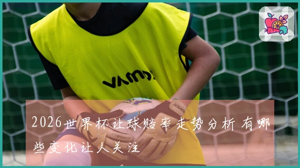 2026世界杯让球赔率走势分析 有哪些变化让人关注