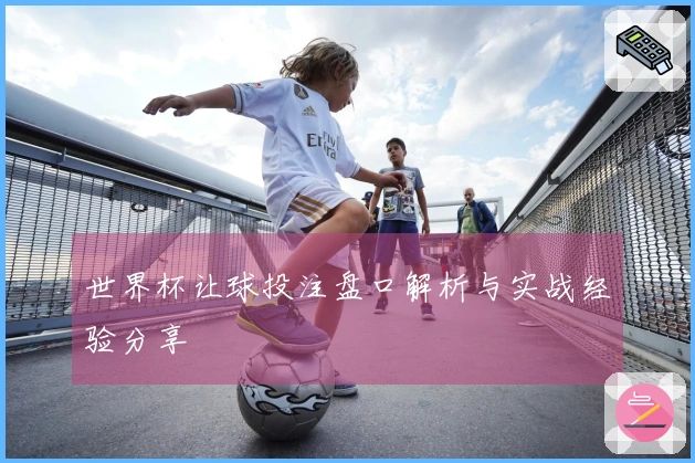 世界杯让球投注盘口解析与实战经验分享
