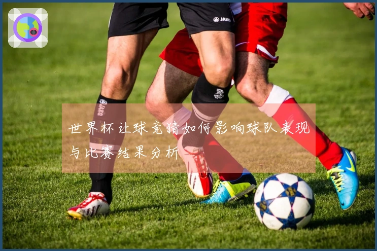 世界杯让球竞猜如何影响球队表现与比赛结果分析