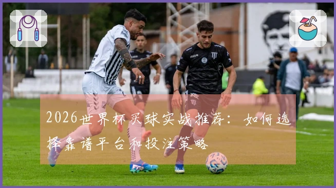 2026世界杯买球实战推荐：如何选择靠谱平台和投注策略