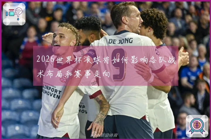 2026世界杯滚球将如何影响各队战术布局和赛事走向